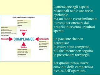 L’attenzione agli aspetti
relazionali non è una scelta
opzionale
ma un modo (verosimilmente
l’unico) per ottenere dal
proprio intervento i risultati
sperati:
un paziente che non
percepisce
di essere stato compreso,
più facilmente non seguirà
le prescrizioni fornitegli,
per quanto possa essere
convinto della competenza
tecnica dell’operatore.
 