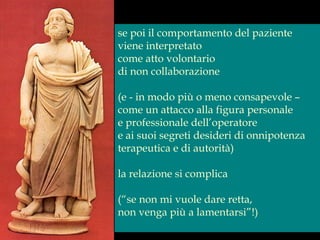 se poi il comportamento del paziente
viene interpretato
come atto volontario
di non collaborazione
(e - in modo più o meno consapevole –
come un attacco alla figura personale
e professionale dell’operatore
e ai suoi segreti desideri di onnipotenza
terapeutica e di autorità)
la relazione si complica
(“se non mi vuole dare retta,
non venga più a lamentarsi”!)
 
