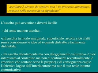 “ascoltare è diverso da sentire; non è un processo automatico;
consiste nella ricerca di un significato”
L’ascolto può avvenire a diversi livelli:
- chi sente ma non ascolta;
-chi ascolta in modo marginale, superficiale, ascolta cioè i fatti
senza considerare le idee ed è quindi distratto e facilmente
distraibile;
- chi ascolta attentamente ma con atteggiamento valutativo, è cioè
interessato al contenuto ma non ai sentimenti (eventualmente le
emozioni che contano sono le proprie) e di conseguenza coglie
l'obiettivo logico dell’interlocutore ma non il suo reale intento
comunicativo.
 