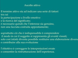 Ascolto attivo
Il termine attivo sta ad indicare una serie di fattori
tra cui
la partecipazione a livello emotivo
e la ricerca del significato;
è necessario quindi che l’interesse sia genuino,
non una facciata costruita appositamente;
soprattutto ciò che è indispensabile è comprendere
il modo in cui il soggetto si rappresenta gli eventi vissuti;
solo così infatti diventa possibile restituire una elaborazione diversa
e contribuire alla sua evoluzione
l’obiettivo è correggere le interpretazioni errate
e consentire la ristrutturazione dell’esperienza.
 