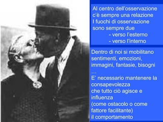 Al centro dell’osservazione
c’è sempre una relazione
I fuochi di osservazione
sono sempre due
- verso l’esterno
- verso l’interno
Dentro di noi si mobilitano
sentimenti, emozioni,
immagini, fantasie, bisogni
…
E’ necessario mantenere la
consapevolezza
che tutto ciò agisce e
influenza
(come ostacolo o come
fattore facilitante)
il comportamento
 