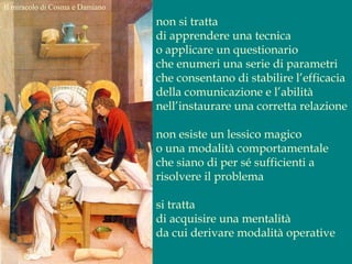 Il miracolo di Cosma e Damiano
non si tratta
di apprendere una tecnica
o applicare un questionario
che enumeri una serie di parametri
che consentano di stabilire l’efficacia
della comunicazione e l’abilità
nell’instaurare una corretta relazione
non esiste un lessico magico
o una modalità comportamentale
che siano di per sé sufficienti a
risolvere il problema
si tratta
di acquisire una mentalità
da cui derivare modalità operative
 
