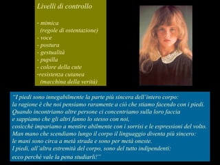 Livelli di controllo
- mimica
(regole di ostentazione)
- voce
- postura
- gestualità
- pupilla
- colore della cute
-resistenza cutanea
(macchina della verità)
“I piedi sono innegabilmente la parte più sincera dell’intero corpo:
la ragione è che noi pensiamo raramente a ciò che stiamo facendo con i piedi.
Quando incontriamo altre persone ci concentriamo sulla loro faccia
e sappiamo che gli altri fanno lo stesso con noi,
cosicchè impariamo a mentire abilmente con i sorrisi e le espressioni del volto.
Man mano che scendiamo lungo il corpo il linguaggio diventa più sincero:
le mani sono circa a metà strada e sono per metà oneste.
I piedi, all’altra estremità del corpo, sono del tutto indipendenti:
ecco perché vale la pena studiarli!”
 