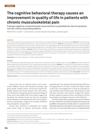 864
ARTICLE
The cognitive behavioral therapy causes an
improvement in quality of life in patients with
chronic musculoskeletal pain
A terapia cognitiva-comportamental causa melhora na qualidade de vida em pacientes
com dor crônica musculoesquelética
Martha M. C. Castro1,2
, Carla Daltro1
, Durval Campos Kraychete1
,Josiane Lopes1
Chronic pain, from its subjective nature, can be under-
stood in different ways by each individual, according to age
group, gender, cultural context, and previous experiences1
.
Besides, patients with chronic diseases, who need continu-
ous treatment for a long period, present important changes of
humor and in their quality of life. Some authors suggest that
the  greater the intensity of pain, the lower the perception
of the individual’s control about his/her life. This is mainly re-
lated to social damages, changes in the activities of daily life,
sleep and appetite, among others2,3
.
Chronic pain treatment is multimodal and includes
using several drugs or physical interventions, besides
psychotherapy4
. The cognitive behavioral therapy (CBT) aims
at helping patients to be able to evaluate the impact of pain
on their lives, encouraging them to keep the orientation to
solve problems and to develop means of learning how to deal
with pain chronicity5
. Thus, patients recognize the relation
between cognition responses, humor and behavior and then
they develop more adaptive responses in their daily lives6
.
TheCBTconsidersthatthecognitiveprocessesareinvolvedin
thecauseofdistortionsanddysfunctionalbehaviorsfacingseveral
possibilitiesofinterpretationofreality,whichcancompromisethe
individual’sbiopsychosocialhealth.Inchronicpainfulcases,many
times, there is no more observable injury or it is disproportionate
Centro de Dor do Complexo Universitário Professor Edgard Santos, Universidade Federal da Bahia (UFBA), Salvador BA, Brazil.
1
Universidade Federal da Bahia (UFBA), Salvador BA, Brazil;
2
Escola Bahiana de Medicina e Saúde Pública, Salvador BA, Brazil.
Correspondence: Martha Castro;Avenida Professor Magalhães Neto 1.541 / sala 304;41810-011 Salvador BA - Brasil;E-mail:marthamcastro@uol.com.br
Conflict of interest: There is no conflict of interest to declare.
Received 29 June 2012;Received in final form 19 July 2012;Accepted 26 July 2012
ABSTRACT
Chronic pain causes functional incapacity and compromises an individual’s affective, social, and economic life. Objective: To study the cog-
nitive behavioral therapy (CBT) effectiveness in a group of patients with chronic pain. Methods: A randomized clinical trial with two parallel
groups comprising 93 patients with chronic pain was carried out.Forty-eight patients were submitted to CBT and 45 continued the standard
treatment.The visual analogue,hospital anxiety and depression,and quality of life SF-36 scales were applied.Patients were evaluated before
and after ten weeks of treatment. Results: When the Control Group and CBT were compared, the latter presented reduction of depressive
symptoms (p=0.031) and improvement in the domains ‘physical limitations’ (p=0.012),‘general state of health’ (p=0.045), and ‘limitations by
emotional aspects’ (p=0.025). Conclusions: The CBT was effective and it has caused an improvement in more domains of quality of life when
compared to the Control Group, after ten weeks of treatment.
Key words: chronic pain, depression, anxiety, cognitive behavioral therapy.
RESUMO
Dor crônica provoca incapacidade funcional e compromete a vida afetiva, social e econômica de um sujeito. Objetivo: Estudar a eficácia da
terapia cognitiva-comportamental (TCC) em um grupo de pacientes com dor crônica.Métodos: Um ensaio clínico randomizado com dois gru-
pos paralelos de 93 pacientes foi realizado. Destes, 48 foram submetidos à TCC e 45 continuaram o tratamento padrão. Foram aplicadas as
escalas visual analógica de dor,hospitalar de ansiedade e depressão e de qualidade de vida SF-36 antes e após dez semanas do tratamento.
Resultados: Ao comparar o Grupo Controle e a TCC,o último apresentou redução dos sintomas depressivos (p=0,031),melhora nos domínios
‘limitações físicas’(p=0,012),‘estado geral de saúde’(p=0,045) e‘limitações por aspectos emocionais’(p=0,025).Conclusões: A TCC foi eficaz
e causou mais melhora nos domínios da qualidade de vida, quando comparada com o Grupo Controle, após dez semanas de tratamento.
Palavras-Chave: dor crônica, depressão, ansiedade, terapia cognitivo-comportamental.
 
