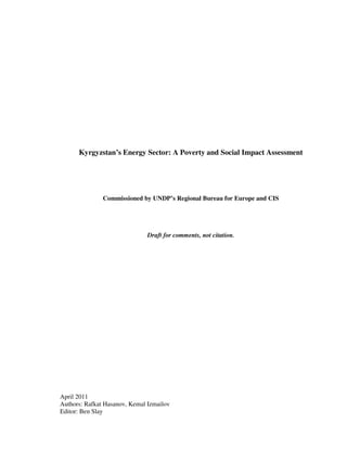 Kyrgyzstan’s Energy Sector: A Poverty and Social Impact Assessment




               Commissioned by UNDP’s Regional Bureau for Europe and CIS




                               Draft for comments, not citation.




April 2011
Authors: Rafkat Hasanov, Kemal Izmailov
Editor: Ben Slay
 