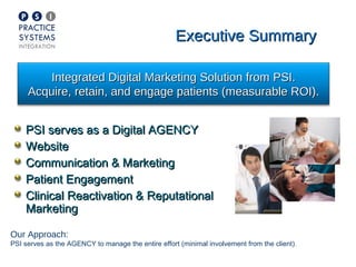 Executive Summary

         Integrated Digital Marketing Solution from PSI.
     Acquire, retain, and engage patients (measurable ROI).


    PSI serves as a Digital AGENCY
    Website
    Communication & Marketing
    Patient Engagement
    Clinical Reactivation & Reputational
    Marketing

Our Approach:
PSI serves as the AGENCY to manage the entire effort (minimal involvement from the client).
 