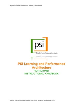 Population Services International - Learning & Performance




               PSI Learning and Performance
                        Architecture
                                 PARTICIPANT
                           INSTRUCTIONAL HANDBOOK




Learning and Performance Architecture: Instructional Handbook for Participants. 2010	
 