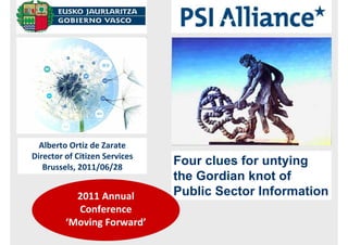 Alberto Ortiz de Zarate
Director of Citizen Services
   Brussels, 2011/06/28
                               Four clues for untying
                               the Gordian knot of
           2011 Annual         Public Sector Information
           Conference
         ‘Moving Forward’
 