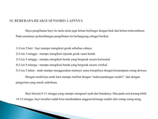 Daya penglihatan bayi itu mula-mula juga belum berfungsi dengan baik dan belum terkoordinasi.
Pada umumnya perkembangan penglihatan itu berlangsung sebagai berikut:


1) Usia 5 hari : bayi mampu mengikuti gerak seberkas cahaya
2) Usia 3 minggu : mampu mengikuti sejenak gerak suatu benda
3) Usia 5 minggu : mampu mengikuti benda yang bergerak secara horisontal
4) Usia 9 minngu : mampu mengikuti benda yang bergerak secara vertikal
5) Usia 2 tahun : anak mampu menggunakan matanya sama trampilnya dengan kemampuan orang dewasa.

       Dengan sendirinya anak baru mampu melihat dengan “sudut pandangan sendiri”, dan dengan
pengertian yang masih sederhana.


       Bayi berusia 9-11 minggu yang mampu mengenal ayah dan bundanya. Dan pada usia kurang lebih
14-15 minggu, bayi tersebut sudah bisa membedakan anggota keluarga sendiri dari orang-orang asing.
 