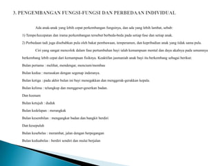 Ada anak-anak yang lebih cepat perkembangan fungsinya, dan ada yang lebih lambat, sebab:

1) Tempo/kecepatan dan irama perkembangan tersebut berbeda-beda pada setiap fase dan setiap anak.

2) Perbedaan tadi juga disebabkan pula oleh bakat pembawaan, temperamen, dan kepribadian anak yang tidak sama pula.

        Ciri yang sangat mencolok dalam fase pertumbuhan bayi ialah kemampuan mental dan daya akalnya pada umumnya

berkembang lebih cepat dari kemampuan fisiknya. Keaktifan jasmaniah anak bayi itu berkembang sebagai berikut:

Bulan pertama : melihat, mendengar, mencium/membau

Bulan kedua : merasakan dengan segenap inderanya.

Bulan ketiga : pada akhir bulan ini bayi menegakkan dan menggerak-gerakkan kepala.

Bulan kelima : telungkup dan menggeser-geserkan badan.

Dan keenam

Bulan ketujuh : duduk

Bulan kedelapan : merangkak

Bulan kesembilan : mengangkat badan dan bangkit berdiri

Dan kesepuluh

Bulan kesebelas : merambat, jalan dengan berpegangan

Bulan keduabelas : berdiri sendiri dan mulai berjalan
 