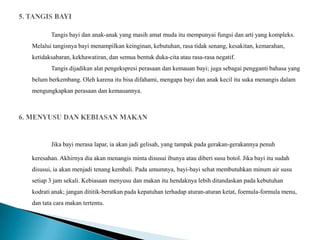 Tangis bayi dan anak-anak yang masih amat muda itu mempunyai fungsi dan arti yang kompleks.
Melalui tangisnya bayi menampilkan keinginan, kebutuhan, rasa tidak senang, kesakitan, kemarahan,
ketidaksabaran, kekhawatiran, dan semua bentuk duka-cita atau rasa-rasa negatif.
       Tangis dijadikan alat pengekspresi perasaan dan kemauan bayi; juga sebagai pengganti bahasa yang
belum berkembang. Oleh karena itu bisa difahami, mengapa bayi dan anak kecil itu suka menangis dalam
mengungkapkan perasaan dan kemauannya.




       Jika bayi merasa lapar, ia akan jadi gelisah, yang tampak pada gerakan-gerakannya penuh

keresahan. Akhirnya dia akan menangis minta disusui ibunya atau diberi susu botol. Jika bayi itu sudah
disusui, ia akan menjadi tenang kembali. Pada umumnya, bayi-bayi sehat membutuhkan minum air susu
setiap 3 jam sekali. Kebiasaan menyusu dan makan itu hendaknya lebih ditandaskan pada kebutuhan
kodrati anak; jangan dititik-beratkan pada kepatuhan terhadap aturan-aturan ketat, foemula-formula menu,
dan tata cara makan tertentu.
 