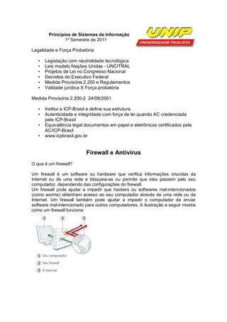 Princípios de Sistemas de Informação
                1º Semestre de 2011

Legalidade e Força Probatória

   •   Legislação com neutralidade tecnológica
   •   Leis modelo Nações Unidas - UNCITRAL
   •   Projetos de Lei no Congresso Nacional
   •   Decretos do Executivo Federal
   •   Medida Provisória 2.200 e Regulamentos
   •   Validade jurídica X Força probatória

Medida Provisória 2.200-2 24/08/2001

   •   Institui a ICP-Brasil e define sua estrutura
   •   Autenticidade e integridade com força de lei quando AC credenciada
       pela ICP-Brasil
   •   Equivalência legal documentos em papel e eletrônicos certificados pela
       AC/ICP-Brasil
   •   www.icpbrasil.gov.br


                          Firewall e Antivírus
O que é um firewall?

Um firewall é um software ou hardware que verifica informações oriundas da
Internet ou de uma rede e bloqueia-as ou permite que elas passem pelo seu
computador, dependendo das configurações do firewall.
Um firewall pode ajudar a impedir que hackers ou softwares mal-intencionados
(como worms) obtenham acesso ao seu computador através de uma rede ou da
Internet. Um firewall também pode ajudar a impedir o computador de enviar
software mal-intencionado para outros computadores. A ilustração a seguir mostra
como um firewall funciona:
 