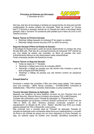 Princípios de Sistemas de Informação
                1º Semestre de 2011



Até hoje, este tipo de tecnologia é adotada em equipamentos de rede para permitir
configurações de acesso simples (as chamadas "listas de acesso" ou "access
lists"). O ipchains é exemplo recente de um firewall que utiliza a tecnologia desta
geração. Hoje o "ipchains" foi substituído pelo iptables que é nativo do Linux e com
maiores recursos.

Regras Típicas na Primeira Geração
   Restringir tráfego baseado no endereço IP de origem ou destino;
   Restringir tráfego através da porta (TCP ou UDP) do serviço.

Segunda Geração (Filtros de Estado de Sessão)
A tecnologia foi disseminada a partir de estudo desenvolvido no começo dos anos
90 pelo Bell Labs. Pelo fato de o principal protocolo de transporte TCP orientar-se
por uma tabela de estado nas conexões, os filtros de pacotes não eram
suficientemente efetivos se não observassem estas características;
Foram chamados também de firewall de circuito.

Regras Típicas na Segunda Geração
   Todas as regras da 1.ª Geração;
   Restringir o tráfego para início de conexões (NEW);
   Restringir o tráfego de pacotes que não tenham sido iniciados a partir da
     rede protegida (ESTABLISHED);
   Restringir o tráfego de pacotes que não tenham número de sequência
     corretos.

Firewall StateFul:

Armazena o estado das conexões e filtra com base nesse estado. Três estados
para uma conexão: - NEW: Novas conexões;- - ESTABLISHED: Conexões já
estabelecidas; - RELATED: Conexões relacionadas a outras existentes.

Terceira Geração (Gateway de Aplicação - OSI)
Baseado nos trabalhos de Gene Spafford (co-autor do livro Practical Unix and
Internet Security), Marcos Ranum (fundador da empresa TIS), e Bill Cheswick;
Também são conhecidos como "Firewall de Aplicação" ou "Firewall Proxy";
Foi nesta geração que se lançou o primeiro produto comercial em 13 de Junho de
1991—o SEAL da DEC. Diversos produtos comerciais surgiram e se
popularizaram na década de 90, como : Raptor, Gauntlet (que tinha sua versão
gratuita batizada de TIS) e Sidewinder, entre outros;
Não confundir com o conceito atual de ''Firewall'' de Aplicação: firewalls de
camada de Aplicação eram conhecidos desta forma por implementarem o conceito
de Proxy e de controle de acesso em um único dispositivo (o Proxy Firewall), ou
seja, um sistema capaz de receber uma conexão, decodificar protocolos na
 