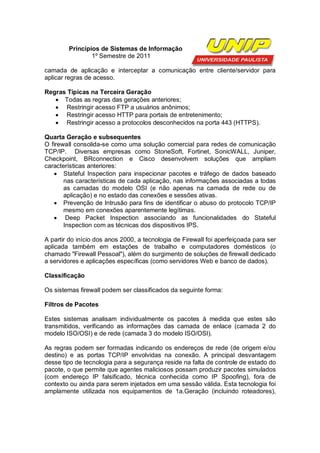 Princípios de Sistemas de Informação
                1º Semestre de 2011

camada de aplicação e interceptar a comunicação entre cliente/servidor para
aplicar regras de acesso.

Regras Típicas na Terceira Geração
    Todas as regras das gerações anteriores;
    Restringir acesso FTP a usuários anônimos;
    Restringir acesso HTTP para portais de entretenimento;
    Restringir acesso a protocolos desconhecidos na porta 443 (HTTPS).

Quarta Geração e subsequentes
O firewall consolida-se como uma solução comercial para redes de comunicação
TCP/IP. Diversas empresas como StoneSoft, Fortinet, SonicWALL, Juniper,
Checkpoint, BRconnection e Cisco desenvolvem soluções que ampliam
características anteriores:
    Stateful Inspection para inspecionar pacotes e tráfego de dados baseado
       nas características de cada aplicação, nas informações associadas a todas
       as camadas do modelo OSI (e não apenas na camada de rede ou de
       aplicação) e no estado das conexões e sessões ativas.
    Prevenção de Intrusão para fins de identificar o abuso do protocolo TCP/IP
       mesmo em conexões aparentemente legítimas.
    Deep Packet Inspection associando as funcionalidades do Stateful
       Inspection com as técnicas dos dispositivos IPS.

A partir do início dos anos 2000, a tecnologia de Firewall foi aperfeiçoada para ser
aplicada também em estações de trabalho e computadores domésticos (o
chamado "Firewall Pessoal"), além do surgimento de soluções de firewall dedicado
a servidores e aplicações específicas (como servidores Web e banco de dados).

Classificação

Os sistemas firewall podem ser classificados da seguinte forma:

Filtros de Pacotes

Estes sistemas analisam individualmente os pacotes à medida que estes são
transmitidos, verificando as informações das camada de enlace (camada 2 do
modelo ISO/OSI) e de rede (camada 3 do modelo ISO/OSI).

As regras podem ser formadas indicando os endereços de rede (de origem e/ou
destino) e as portas TCP/IP envolvidas na conexão. A principal desvantagem
desse tipo de tecnologia para a segurança reside na falta de controle de estado do
pacote, o que permite que agentes maliciosos possam produzir pacotes simulados
(com endereço IP falsificado, técnica conhecida como IP Spoofing), fora de
contexto ou ainda para serem injetados em uma sessão válida. Esta tecnologia foi
amplamente utilizada nos equipamentos de 1a.Geração (incluindo roteadores),
 