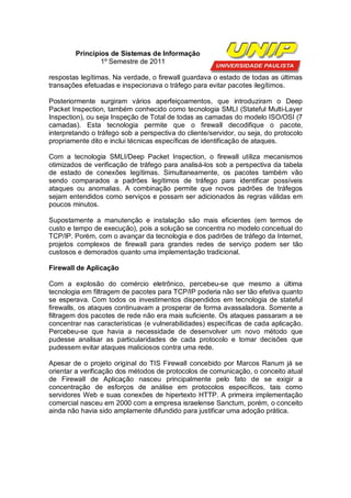 Princípios de Sistemas de Informação
                1º Semestre de 2011

respostas legítimas. Na verdade, o firewall guardava o estado de todas as últimas
transações efetuadas e inspecionava o tráfego para evitar pacotes ilegítimos.

Posteriormente surgiram vários aperfeiçoamentos, que introduziram o Deep
Packet Inspection, também conhecido como tecnologia SMLI (Stateful Multi-Layer
Inspection), ou seja Inspeção de Total de todas as camadas do modelo ISO/OSI (7
camadas). Esta tecnologia permite que o firewall decodifique o pacote,
interpretando o tráfego sob a perspectiva do cliente/servidor, ou seja, do protocolo
propriamente dito e inclui técnicas específicas de identificação de ataques.

Com a tecnologia SMLI/Deep Packet Inspection, o firewall utiliza mecanismos
otimizados de verificação de tráfego para analisá-los sob a perspectiva da tabela
de estado de conexões legítimas. Simultaneamente, os pacotes também vão
sendo comparados a padrões legítimos de tráfego para identificar possíveis
ataques ou anomalias. A combinação permite que novos padrões de tráfegos
sejam entendidos como serviços e possam ser adicionados às regras válidas em
poucos minutos.

Supostamente a manutenção e instalação são mais eficientes (em termos de
custo e tempo de execução), pois a solução se concentra no modelo conceitual do
TCP/IP. Porém, com o avançar da tecnologia e dos padrões de tráfego da Internet,
projetos complexos de firewall para grandes redes de serviço podem ser tão
custosos e demorados quanto uma implementação tradicional.

Firewall de Aplicação

Com a explosão do comércio eletrônico, percebeu-se que mesmo a última
tecnologia em filtragem de pacotes para TCP/IP poderia não ser tão efetiva quanto
se esperava. Com todos os investimentos dispendidos em tecnologia de stateful
firewalls, os ataques continuavam a prosperar de forma avassaladora. Somente a
filtragem dos pacotes de rede não era mais suficiente. Os ataques passaram a se
concentrar nas características (e vulnerabilidades) específicas de cada aplicação.
Percebeu-se que havia a necessidade de desenvolver um novo método que
pudesse analisar as particularidades de cada protocolo e tomar decisões que
pudessem evitar ataques maliciosos contra uma rede.

Apesar de o projeto original do TIS Firewall concebido por Marcos Ranum já se
orientar a verificação dos métodos de protocolos de comunicação, o conceito atual
de Firewall de Aplicação nasceu principalmente pelo fato de se exigir a
concentração de esforços de análise em protocolos específicos, tais como
servidores Web e suas conexões de hipertexto HTTP. A primeira implementação
comercial nasceu em 2000 com a empresa israelense Sanctum, porém, o conceito
ainda não havia sido amplamente difundido para justificar uma adoção prática.
 