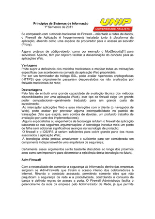 Princípios de Sistemas de Informação
                1º Semestre de 2011

Se comparado com o modelo tradicional de Firewall -- orientado a redes de dados,
o Firewall de Aplicação é frequentemente instalado junto à plataforma da
aplicação, atuando como uma espécie de procurador para o acesso ao servidor
(Proxy).

Alguns projetos de código-aberto, como por exemplo o ModSecurity[1] para
servidores Apache, têm por objetivo facilitar a disseminação do conceito para as
aplicações Web.

Vantagens
Pode suprir a deficiência dos modelos tradicionais e mapear todas as transações
específicas que acontecem na camada da aplicação Web proprietária;
Por ser um terminador do tráfego SSL, pode avaliar hipertextos criptografadas
(HTTPS) que originalmente passariam despercebidos ou não analisados por
firewalls tradicionais de rede;

Desvantagens
Pelo fato de embutir uma grande capacidade de avaliação técnica dos métodos
disponibilizados por uma aplicação (Web), este tipo de firewall exige um grande
poder computacional—geralmente traduzido para um grande custo de
investimento;
 Ao interceptar aplicações Web e suas interações com o cliente (o navegador de
Web), pode acabar por provocar alguma incompatibilidade no padrão de
transações (fato que exigirá, sem sombra de dúvidas, um profundo trabalho de
avaliação por parte dos implementadores);
 Alguns especialistas ou engenheiros de tecnologia refutam o firewall de aplicação
baseando-se nas seguintes argumentações: A tecnologia introduz mais um ponto
de falha sem adicionar significativos avanços na tecnologia de proteção;
 O firewall e o IDS/IPS já seriam suficientes para cobrir grande parte dos riscos
associados a aplicação Web;
 A tecnologia ainda precisa amadurecer o suficiente para ser considerada um
componente indispensável de uma arquitetura de segurança;

Certamente esses argumentos serão bastante discutidos ao longo dos próximos
anos como um imperativo para determinar a existência desta tecnologia no futuro.

Adm-Firewall

Com a necessidade de aumentar a segurança da informação dentro das empresas
surgiram os Adm-Firewalls que tratam o acesso interno dos colaboradores à
Internet, filtrando o conteúdo acessado, permitindo somente sites que não
prejudicam a segurança da rede e a produtividade, controlando o consumo de
banda e definido regras de acesso a porta. O Firewall Administrado facilita o
gerencimento da rede da empresa pelo Administrador de Rede, já que permite
 