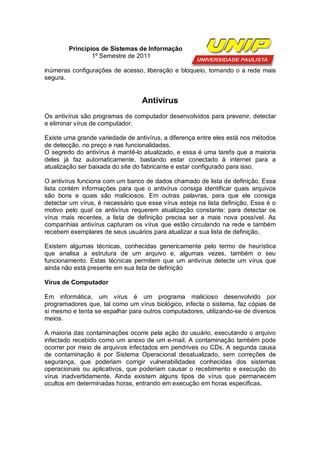 Princípios de Sistemas de Informação
                1º Semestre de 2011

inúmeras configurações de acesso, liberação e bloqueio, tornando o a rede mais
segura.


                                  Antivírus
Os antivírus são programas de computador desenvolvidos para prevenir, detectar
e eliminar vírus de computador.

Existe uma grande variedade de antivírus, a diferença entre eles está nos métodos
de detecção, no preço e nas funcionalidades.
O segredo do antivírus é mantê-lo atualizado, e essa é uma tarefa que a maioria
deles já faz automaticamente, bastando estar conectado à internet para a
atualização ser baixada do site do fabricante e estar configurado para isso.

O antivírus funciona com um banco de dados chamado de lista de definição. Essa
lista contém informações para que o antivírus consiga identificar quais arquivos
são bons e quais são maliciosos. Em outras palavras, para que ele consiga
detectar um vírus, é necessário que esse vírus esteja na lista definição. Esse é o
motivo pelo qual os antivírus requerem atualização constante: para detectar os
vírus mais recentes, a lista de definição precisa ser a mais nova possível. As
companhias antivírus capturam os vírus que estão circulando na rede e também
recebem exemplares de seus usuários para atualizar a sua lista de definição.

Existem algumas técnicas, conhecidas genericamente pelo termo de heurística
que analisa a estrutura de um arquivo e, algumas vezes, também o seu
funcionamento. Estas técnicas permitem que um antivírus detecte um vírus que
ainda não está presente em sua lista de definição

Vírus de Computador

Em informática, um vírus é um programa malicioso desenvolvido por
programadores que, tal como um vírus biológico, infecta o sistema, faz cópias de
si mesmo e tenta se espalhar para outros computadores, utilizando-se de diversos
meios.

A maioria das contaminações ocorre pela ação do usuário, executando o arquivo
infectado recebido como um anexo de um e-mail. A contaminação também pode
ocorrer por meio de arquivos infectados em pendrives ou CDs. A segunda causa
de contaminação é por Sistema Operacional desatualizado, sem correções de
segurança, que poderiam corrigir vulnerabilidades conhecidas dos sistemas
operacionais ou aplicativos, que poderiam causar o recebimento e execução do
vírus inadvertidamente. Ainda existem alguns tipos de vírus que permanecem
ocultos em determinadas horas, entrando em execução em horas especificas.
 