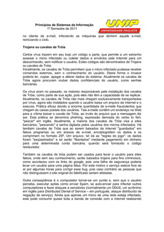 Princípios de Sistemas de Informação
                1º Semestre de 2011

no cliente de e-mail, infectando as máquinas que abrirem aquele e-mail,
reiniciando o ciclo.

Trojans ou cavalos de Tróia

Certos vírus trazem em seu bojo um código a parte, que permite a um estranho
acessar o micro infectado ou coletar dados e enviá-los pela Internet para um
desconhecido, sem notificar o usuário. Estes códigos são denominados de Trojans
ou cavalos de Tróia.
Inicialmente, os cavalos de Tróia permitiam que o micro infectado pudesse receber
comandos externos, sem o conhecimento do usuário. Desta forma o invasor
poderia ler, copiar, apagar e alterar dados do sistema. Atualmente os cavalos de
Tróia agora procuram roubar dados confidenciais do usuário, como senhas
bancárias.

Os vírus eram no passado, os maiores responsáveis pela instalação dos cavalos
de Tróia, como parte de sua ação, pois eles não têm a capacidade de se replicar.
Atualmente, os cavalos de Tróia não mais chegam exclusivamente transportados
por vírus, agora são instalados quando o usuário baixa um arquivo da internet e o
executa. Prática eficaz devido a enorme quantidade de e-mails fraudulentos que
chegam às caixas postais dos usuários. Tais e-mails contêm um endereço na Web
para a vítima baixar o cavalo de Tróia, ao invés do arquivo que a mensagem diz
ser. Esta prática se denomina phishing, expressão derivada do verbo to fish,
"pescar" em inglês. Atualmente, a maioria dos cavalos de Tróia visa a sites
bancários, "pescando" a senha digitada pelos usuários dos micros infectados. Há
também cavalos de Tróia que ao serem baixados da internet "guardados" em
falsos programas ou em anexos de e-mail, encriptografam os dados e os
comprimem no formato ZIP. Um arquivo. txt dá as "regras do jogo": os dados
foram "seqüestrados" e só serão "libertados" mediante pagamento em dinheiro
para uma determinada conta bancária, quando será fornecido o código
restaurador.

Também os cavalos de tróia podem ser usados para levar o usuário para sites
falsos, onde sem seu conhecimento, serão baixados trojans para fins criminosos,
como aconteceu com os links do google, pois uma falha de segurança poderia
levar um usuário para uma página falsa. Por este motivo o serviço esteve fora do
ar por algumas horas para corrigir esse bug, pois caso contrário as pessoas que
não distinguissem o site original do falsificado seriam afetadas.

Outra conseqüência é o computador tornar-se um zumbi e, sem que o usuário
perceba, executar ações como enviar Spam, se auto-enviar para infectar outros
computadores e fazer ataques a servidores (normalmente um DDoS, um acrônimo
em inglês para Distributed Denial of Service – em português, ataque distribuído de
negação de serviço). Ainda que apenas um micro de uma rede esteja infectado,
este pode consumir quase toda a banda de conexão com a internet realizando
 