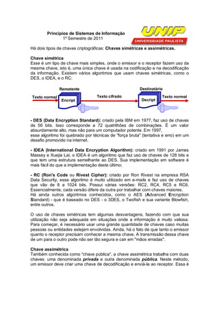 Princípios de Sistemas de Informação
                1º Semestre de 2011

Há dois tipos de chaves criptográficas: Chaves simétricas e assimétricas.

Chave simétrica
Esse é um tipo de chave mais simples, onde o emissor e o receptor fazem uso da
mesma chave, isto é, uma única chave é usada na codificação e na decodificação
da informação. Existem vários algoritmos que usam chaves simétricas, como o
DES, o IDEA, e o RC:

               Remetente                                Destinatário

Texto normal                      Texto cifrado                     Texto normal
                Encript                                  Decript




- DES (Data Encryption Standard): criado pela IBM em 1977, faz uso de chaves
de 56 bits. Isso corresponde a 72 quatrilhões de combinações. É um valor
absurdamente alto, mas não para um computador potente. Em 1997,
esse algoritmo foi quebrado por técnicas de "força bruta" (tentativa e erro) em um
desafio promovido na internet.

- IDEA (International Data Encryption Algorithm): criado em 1991 por James
Massey e Xuejia Lai, o IDEA é um algoritmo que faz uso de chaves de 128 bits e
que tem uma estrutura semelhante ao DES. Sua implementação em software é
mais fácil do que a implementação deste último;

- RC (Ron's Code ou Rivest Cipher): criado por Ron Rivest na empresa RSA
Data Security, esse algoritmo é muito utilizado em e-mails e faz uso de chaves
que vão de 8 a 1024 bits. Possui várias versões: RC2, RC4, RC5 e RC6.
Essencialmente, cada versão difere da outra por trabalhar com chaves maiores.
Há ainda outros algoritmos conhecidos, como o AES (Advanced Encryption
Standard) - que é baseado no DES - o 3DES, o Twofish e sua variante Blowfish,
entre outros.

O uso de chaves simétricas tem algumas desvantagens, fazendo com que sua
utilização não seja adequada em situações onde a informação é muito valiosa.
Para começar, é necessário usar uma grande quantidade de chaves caso muitas
pessoas ou entidades estejam envolvidas. Ainda, há o fato de que tanto o emissor
quanto o receptor precisam conhecer a mesma chave. A transmissão dessa chave
de um para o outro pode não ser tão segura e cair em "mãos erradas".

Chave assimétrica
Também conhecida como "chave pública", a chave assimétrica trabalha com duas
chaves: uma denominada privada e outra denominada pública. Neste método,
um emissor deve criar uma chave de decodificação e enviá-la ao receptor. Essa é
 