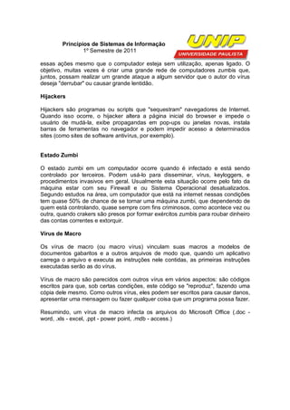 Princípios de Sistemas de Informação
                1º Semestre de 2011

essas ações mesmo que o computador esteja sem utilização, apenas ligado. O
objetivo, muitas vezes é criar uma grande rede de computadores zumbis que,
juntos, possam realizar um grande ataque a algum servidor que o autor do vírus
deseja "derrubar" ou causar grande lentidão.

Hijackers

Hijackers são programas ou scripts que "sequestram" navegadores de Internet.
Quando isso ocorre, o hijacker altera a página inicial do browser e impede o
usuário de mudá-la, exibe propagandas em pop-ups ou janelas novas, instala
barras de ferramentas no navegador e podem impedir acesso a determinados
sites (como sites de software antivírus, por exemplo).


Estado Zumbi

O estado zumbi em um computador ocorre quando é infectado e está sendo
controlado por terceiros. Podem usá-lo para disseminar, vírus, keyloggers, e
procedimentos invasivos em geral. Usualmente esta situação ocorre pelo fato da
máquina estar com seu Firewall e ou Sistema Operacional desatualizados.
Segundo estudos na área, um computador que está na internet nessas condições
tem quase 50% de chance de se tornar uma máquina zumbi, que dependendo de
quem está controlando, quase sempre com fins criminosos, como acontece vez ou
outra, quando crakers são presos por formar exércitos zumbis para roubar dinheiro
das contas correntes e extorquir.

Vírus de Macro

Os vírus de macro (ou macro vírus) vinculam suas macros a modelos de
documentos gabaritos e a outros arquivos de modo que, quando um aplicativo
carrega o arquivo e executa as instruções nele contidas, as primeiras instruções
executadas serão as do vírus.

Vírus de macro são parecidos com outros vírus em vários aspectos: são códigos
escritos para que, sob certas condições, este código se "reproduz", fazendo uma
cópia dele mesmo. Como outros vírus, eles podem ser escritos para causar danos,
apresentar uma mensagem ou fazer qualquer coisa que um programa possa fazer.

Resumindo, um vírus de macro infecta os arquivos do Microsoft Office (.doc -
word, .xls - excel, .ppt - power point, .mdb - access.)
 