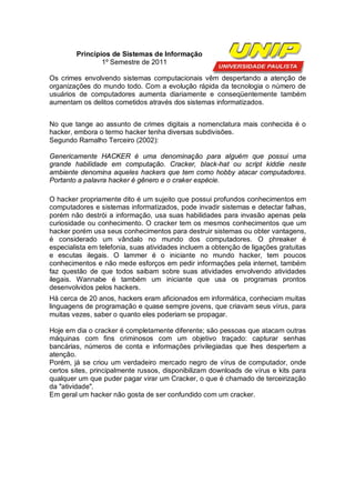 Princípios de Sistemas de Informação
                1º Semestre de 2011

Os crimes envolvendo sistemas computacionais vêm despertando a atenção de
organizações do mundo todo. Com a evolução rápida da tecnologia o número de
usuários de computadores aumenta diariamente e conseqüentemente também
aumentam os delitos cometidos através dos sistemas informatizados.


No que tange ao assunto de crimes digitais a nomenclatura mais conhecida é o
hacker, embora o termo hacker tenha diversas subdivisões.
Segundo Ramalho Terceiro (2002):

Genericamente HACKER é uma denominação para alguém que possui uma
grande habilidade em computação. Cracker, black-hat ou script kiddie neste
ambiente denomina aqueles hackers que tem como hobby atacar computadores.
Portanto a palavra hacker é gênero e o craker espécie.

O hacker propriamente dito é um sujeito que possui profundos conhecimentos em
computadores e sistemas informatizados, pode invadir sistemas e detectar falhas,
porém não destrói a informação, usa suas habilidades para invasão apenas pela
curiosidade ou conhecimento. O cracker tem os mesmos conhecimentos que um
hacker porém usa seus conhecimentos para destruir sistemas ou obter vantagens,
é considerado um vândalo no mundo dos computadores. O phreaker é
especialista em telefonia, suas atividades incluem a obtenção de ligações gratuitas
e escutas ilegais. O lammer é o iniciante no mundo hacker, tem poucos
conhecimentos e não mede esforços em pedir informações pela internet, também
faz questão de que todos saibam sobre suas atividades envolvendo atividades
ilegais. Wannabe é também um iniciante que usa os programas prontos
desenvolvidos pelos hackers.
Há cerca de 20 anos, hackers eram aficionados em informática, conheciam muitas
linguagens de programação e quase sempre jovens, que criavam seus vírus, para
muitas vezes, saber o quanto eles poderiam se propagar.

Hoje em dia o cracker é completamente diferente; são pessoas que atacam outras
máquinas com fins criminosos com um objetivo traçado: capturar senhas
bancárias, números de conta e informações privilegiadas que lhes despertem a
atenção.
Porém, já se criou um verdadeiro mercado negro de vírus de computador, onde
certos sites, principalmente russos, disponibilizam downloads de vírus e kits para
qualquer um que puder pagar virar um Cracker, o que é chamado de terceirização
da "atividade".
Em geral um hacker não gosta de ser confundido com um cracker.
 