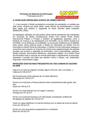 Princípios de Sistemas de Informação
                1º Semestre de 2011

A LEGISLAÇÃO BRASILEIRA ACERCA DE CRIMES DIGITAIS

 “[...] nem sempre o Direito acompanha a evolução da sociedade e à medida que
esta evolui, reclama por parte deste, novas formas de procedimentos e novos
tipos legais que ampare e, resguarde os frutos oriundos desta evolução”
(RAMALHO, 2002).

As legislações utilizadas em discussões sobre internet atualmente são embasadas
em conceitos de Direito Constitucional, Direito Civil, Direito Penal, Direito
Internacional Público e Privado e também às legislações especiais como o
Estatuto da Criança e do Adolescente (Lei 9.610/98), Lei do Direito Autoral (Lei
9.610/98), Lei do Software (Lei 9.609/96), Lei da Escuta Telefônica (Lei 9.296/96),
entre outras. Ainda pode-se dividir o Direito de Informática em Direito Civil da
Informática e Direito Penal da Informática. O Direito Civil da Informática passaria a
concentrar seus estudos no conjunto de normas para regulamentação de relações
privadas que envolva a aplicação da informática, como computadores, sistemas,
direitos autorais, documentos eletrônicos, assinaturas digitais. Já o Direito Penal
de informática seria o conjunto de normas destinadas a regulamentar a prevenção,
repressão e punição aos fatos que atentem contra o acesso, uso, exploração,
segurança, transmissão e sigilo.

INFRAÇÕES DIGITAIS MAIS FREQUENTES NA VIDA COMUM DO USUÁRIO
DO BEM

Falar em um chat que alguém cometeu algum crime (ex. ele é um ladrão...)
Calúnia Art.138 do C.P.

Dar forward para várias pessoas de um boato eletrônico
Difamação Art.139 do C.P.

Enviar um e-mail para a Pessoa dizendo sobre características dela (gorda, feia,
etc).
Injúria Art.140 do C.P.

Enviar um e-mail dizendo que vai “pegar” a pessoa.
Ameaça Art.147 do C.P.

Enviar um e-mail para terceiros com informação considerada confidencial
Divulgação de segredo Art.153 do C.P.

Fazer um saque eletrônico no internet banking com os dados de conta do cliente
Furto Art.155 do C.P.

Enviar um vírus que destrua equipamento ou conteúdos
Dano Art.163 do C.P.
 