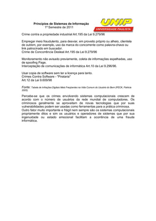 Princípios de Sistemas de Informação
                  1º Semestre de 2011

Crime contra a propriedade industrial Art.195 da Lei 9.279/96

Empregar meio fraudulento, para desviar, em proveito próprio ou alheio, clientela
de outrem, por exemplo, uso da marca do concorrente como palavra-chave ou
link patrocinado em buscador.
Crime de Concorrência Desleal Art.195 da Lei 9.279/96

Monitoramento não avisado previamente, coleta de informações espelhadas, uso
de spoofing Page.
Interceptação de comunicações de informática Art.10 da Lei 9.296/96.

Usar copia de software sem ter a licença para tanto.
Crimes Contra Software - "Pirataria"
Art.12 da Lei 9.609/98

Fonte: Tabela de Infrações Digitais Mais Freqüentes na Vida Comum do Usuário do Bem (PECK, Patricia
2005).

Percebe-se que os crimes envolvendo sistemas computacionais crescem de
acordo com o número de usuários da rede mundial de computadores. Os
criminosos geralmente se aproveitam de novas tecnologias que por suas
vulnerabilidades podem ser usadas como ferramentas para a prática criminosa.
Outro fator muito importante e frágil nem sempre são os sistemas computacionais
propriamente ditos e sim os usuários e operadores de sistemas que por sua
ingenuidade ou estado emocional facilitam a ocorrência de uma fraude
informática.
 