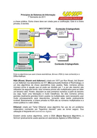 Princípios de Sistemas de Informação
                 1º Semestre de 2011

a chave pública. Outra chave deve ser criada para a codificação. Esta é a chave
privada, é secreta.

                                 RECEPTOR             Conteúdo Criptografado
                                                          !@#$!%
                     Conteúdo               PUB
        EMISSOR                                           !@#$%!
                     normal




                                                                        Internet




                     Conteúdo
                     normal            PRIV               !@#$!%
       RECEPTOR                                           !@#$%!

                                RECEPTOR
                                                     Conteúdo Criptografado



Entre os algoritmos que usam chaves assimétricas, têm-se o RSA (o mais conhecido) e o
Diffie-Hellman:

RSA (Rivest, Shamir and Adleman): criado em 1977 por Ron Rivest, Adi Shamir
e Len Adleman nos laboratórios do MIT (Massachusetts Institute of Technology), é
um dos algoritmos de chave assimétrica mais usados. Nele, números primos
(número primo é aquele que só pode ser dividido por 1 e por ele mesmo) são
utilizados da seguinte forma: dois números primos são multiplicados para se obter
um terceiro valor. Porém, descobrir os dois primeiros números a partir do terceiro
(ou seja, fazer uma fatoração) é muito trabalhoso. Se dois números primos
grandes (realmente grandes) forem usados na multiplicação, será necessário usar
muito processamento para descobri-los, tornando essa tarefa praticamente
inviável. Basicamente, a chave privada no RSA são os números multiplicados e a
chave pública é o valor obtido;

ElGamal: criado por Taher ElGamal, esse algoritmo faz uso de um problema
matemático conhecido por "logaritmo discreto" para se tornar seguro. Sua
utilização é freqüente em assinaturas digitais.

Existem ainda outros algoritmos, como o DSA (Digital Signature Algorithm), o
Schnorr (praticamente usado apenas em assinaturas digitais) e Diffie-Hellman.
 