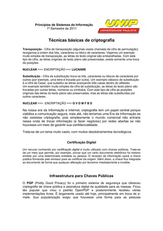 Princípios de Sistemas de Informação
                  1º Semestre de 2011


                    Técnicas básicas de criptografia
Transposição - Cifra de transposição (algumas vezes chamada de cifra de permutação)
reorganiza a ordem dos bits, caracteres ou bloco de caracteres. Vejamos um exemplo
muito simples de transposição, as letras do texto original são embaralhadas. Com este
tipo de cifra, as letras originais do texto plano são preservadas, existe somente uma troca
de posições

NUCLEAR ==> ENCRIPTAÇÃO ==> LUCNARE

Substituição - Cifra de substituição troca os bits, caracteres ou blocos de caracteres por
outros (por exemplo, uma letra é trocada por outra). Um exemplo clássico de substituição
é a cifra de Cesar, que substitui as letras avançando três casas dentro do alfabeto.
Um exemplo também muito simples de cifra de substituição, as letras do texto plano são
trocadas por outras letras, números ou símbolos. Com este tipo de cifra as posições
originais das letras do texto plano são preservadas, mas as letras são substituídas por
outros caracteres.

NUCLEAR ==> ENCRIPTAÇÃO ==> O V D M F B S

Na nossa era da Informação e Internet, criptografia tem um papel central porque
viabiliza a comunicação segura, mais até, não teríamos uma Era da Informação se
não existisse criptografia, pois simplesmente o mundo comercial não entraria
nessa onda de trocar informação (e fazer negócios) por redes abertas se não
houvesse um meio de garantir sua confidencialidade.

Trata-se de um tema muito vasto, com muitos desdobramentos tecnológicos.


                                   Certificação Digital

Um recurso conhecido por certificação digital é muito utilizado com chaves públicas. Trata-se
de um meio que permite, por exemplo, provar que um certo documento eletrônico foi mesmo
emitido por uma determinada entidade ou pessoa. O receptor da informação usará a chave
pública fornecida pelo emissor para se certificar da origem. Além disso, a chave fica integrada
ao documento de forma que qualquer alteração por terceiros imediatamente a invalide.



                     Infraestrutura para Chaves Públicas
O PGP (Pretty Good Privacy) foi o primeiro sistema de segurança que ofereceu
criptografia de chave pública e assinatura digital de qualidade para as massas. Ficou
tão popular que virou o padrão OpenPGP e posteriormente recebeu várias
implementações livres. É largamente usado até hoje, principalmente em troca de e-
mails. Sua popularização exigiu que houvesse uma forma para as pessoas
 