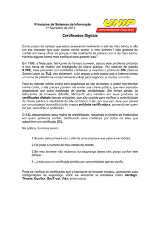 Princípios de Sistemas de Informação
                 1º Semestre de 2011

                              Certificados Digitais

Como posso ter certeza que estou acessando realmente o site de meu banco e não
um site impostor que quer roubar minha senha, e meu dinheiro? Não gostaria de
confiar em meus olhos só porque o site realmente se parece com o de meu banco.
Haveria alguma forma mais confiável para garantir isso?

Em 1996, a Netscape, fabricante do famoso browser, atacou este problema juntando
o que havia de melhor em criptografia de chave pública, PKI (através do padrão
X.509), mais parcerias com entidades confiáveis, e inventou o protocolo SSL (Secure
Socket Layer ou TLS, seu sucessor), e foi graças a este passo que a Internet tomou
um rumo de plataforma comercialmente viável para negócios, e mudou o mundo.

Para eu mandar minha senha com segurança ao site do banco, e poder movimentar
minha conta, o site precisa primeiro me enviar sua chave pública, que vem assinada
digitalmente por outra instituição de grande credibilidade. Em linhas gerais, os
fabricantes de browsers (Mozilla, Microsoft, etc) instalam em seus produtos os
certificados digitais dessas entidades, que são usadas para verificar a autenticidade
da chave pública e identidade do site do banco. Este, por sua vez, teve que passar
por um processo burocrático junto a essa entidade certificadora, provando ser quem
diz ser, para obter o certificado.

O SSL descomplicou essa malha de credibilidade, reduzindo o número de instituições
em quem podemos confiar, distribuindo essa confiança por todos os sites que
adquirirem um certificado SSL.

Na prática, funciona assim:


       1.Acesso pela primeira vez o site de uma empresa que parece ser idônea.

       2.Ele pede o número de meu cartão de crédito.

       3.Se meu browser não reclamou da segurança desse site, posso confiar nele
       porque...

       4....o site usa um certificado emitido por uma entidade que eu confio.


Pode-se verificar os certificados que o fabricante do browser instalou, acessando suas
configurações de segurança. Você vai encontrar lá entidades como VeriSign,
Thawte, Equifax, GeoTrust, Visa, entre outros.
 