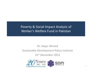 Poverty & Social Impact Analysis of
Worker’s Welfare Fund in Pakistan



             Dr. Vaqar Ahmed
 Sustainable Development Policy Institute
           21st December 2012


                                            1
 