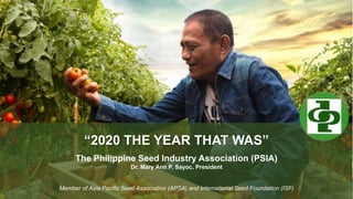 “2020 THE YEAR THAT WAS”
The Philippine Seed Industry Association (PSIA)
Dr. Mary Ann P. Sayoc, President
Member of Asia Pacific Seed Association (APSA) and International Seed Foundation (ISF)
 