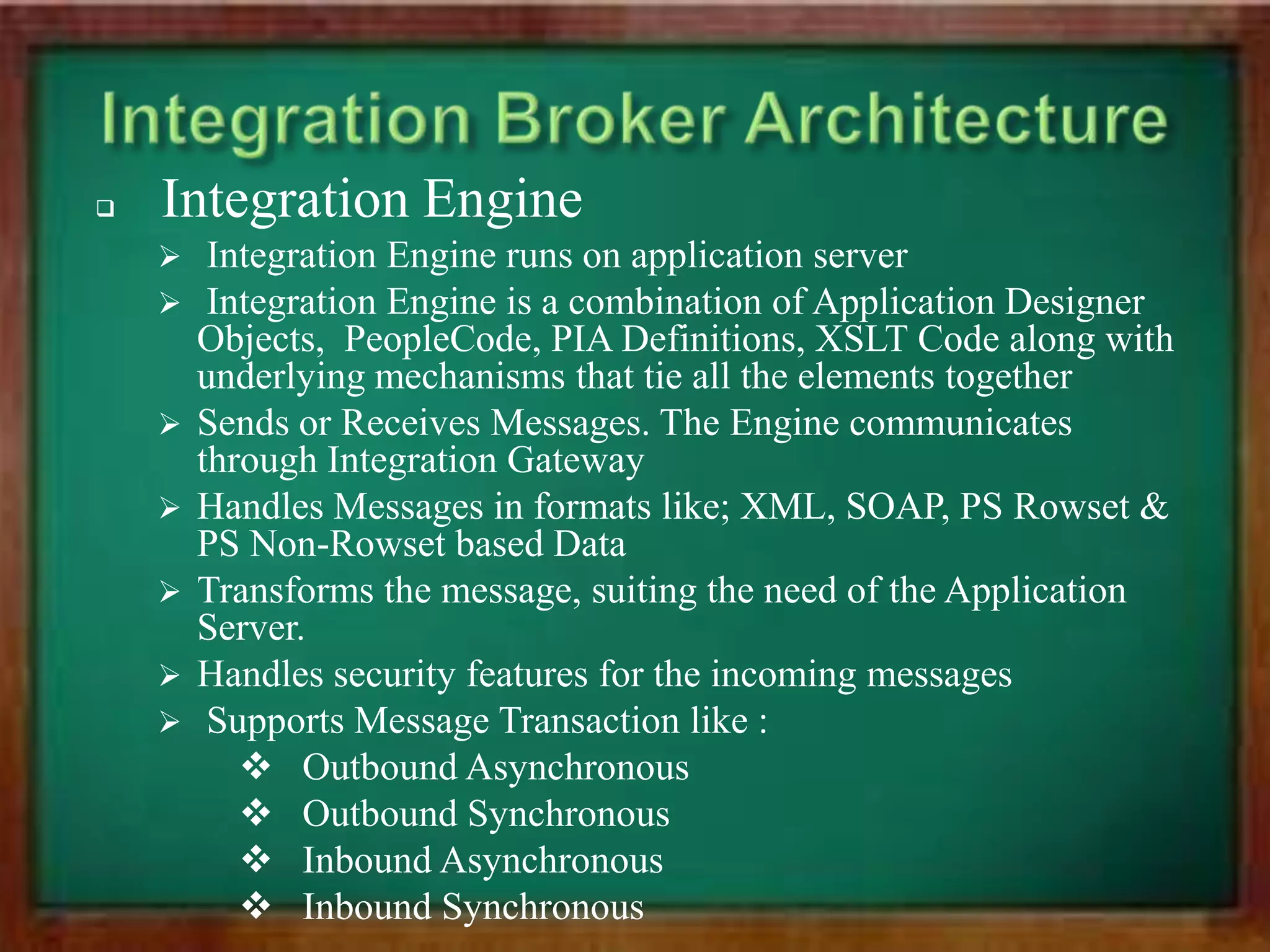   Integration Engine
        Integration Engine runs on application server
        Integration Engine is a combination of Application Designer
        Objects, PeopleCode, PIA Definitions, XSLT Code along with
        underlying mechanisms that tie all the elements together
       Sends or Receives Messages. The Engine communicates
        through Integration Gateway
       Handles Messages in formats like; XML, SOAP, PS Rowset &
        PS Non-Rowset based Data
       Transforms the message, suiting the need of the Application
        Server.
       Handles security features for the incoming messages
        Supports Message Transaction like :
            Outbound Asynchronous
            Outbound Synchronous
            Inbound Asynchronous
            Inbound Synchronous
 