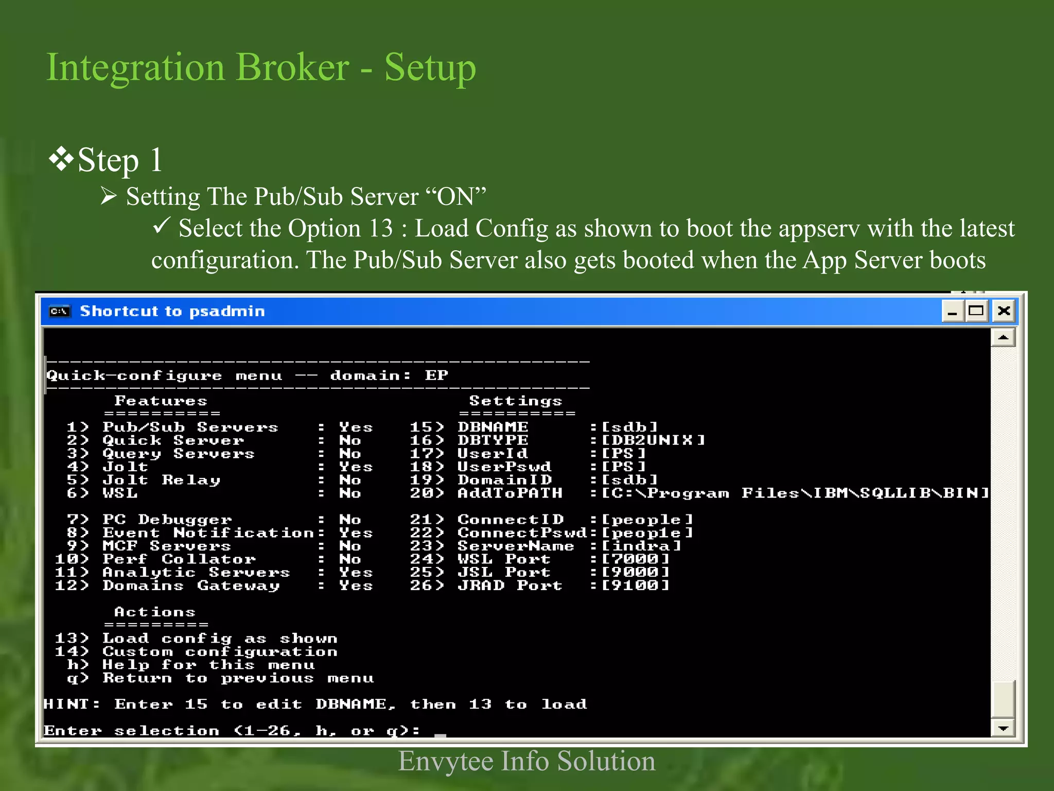 Integration Broker - Setup

Step 1
    Setting The Pub/Sub Server “ON”
        Select the Option 13 : Load Config as shown to boot the appserv with the latest
       configuration. The Pub/Sub Server also gets booted when the App Server boots




                              Envytee Info Solution
 