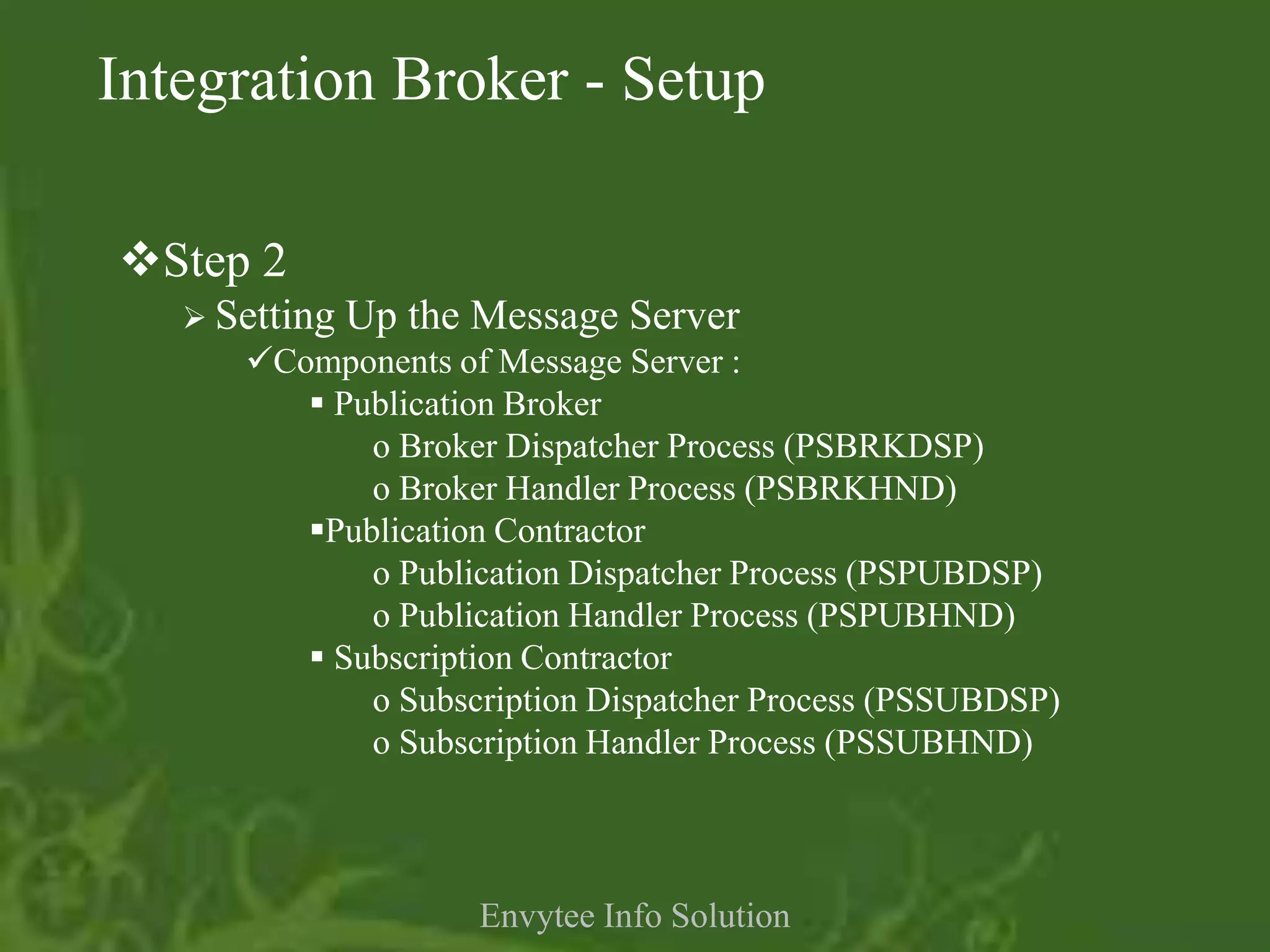 Integration Broker - Setup

Step 2
    Setting   Up the Message Server
      Components of Message Server :
          Publication Broker
             o Broker Dispatcher Process (PSBRKDSP)
             o Broker Handler Process (PSBRKHND)
         Publication Contractor
             o Publication Dispatcher Process (PSPUBDSP)
             o Publication Handler Process (PSPUBHND)
          Subscription Contractor
             o Subscription Dispatcher Process (PSSUBDSP)
             o Subscription Handler Process (PSSUBHND)



                      Envytee Info Solution
 