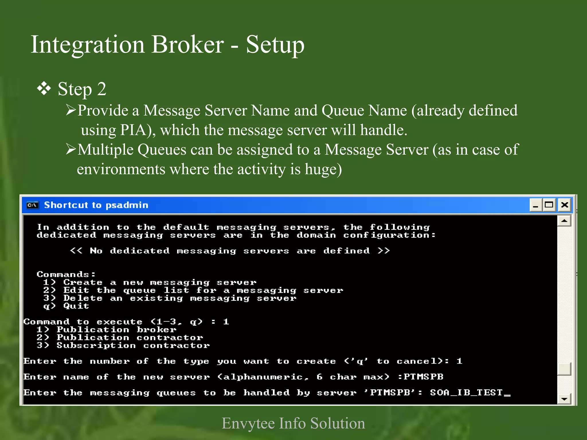 Integration Broker - Setup
 Step 2
   Provide a Message Server Name and Queue Name (already defined
     using PIA), which the message server will handle.
   Multiple Queues can be assigned to a Message Server (as in case of
    environments where the activity is huge)




                          Envytee Info Solution
 