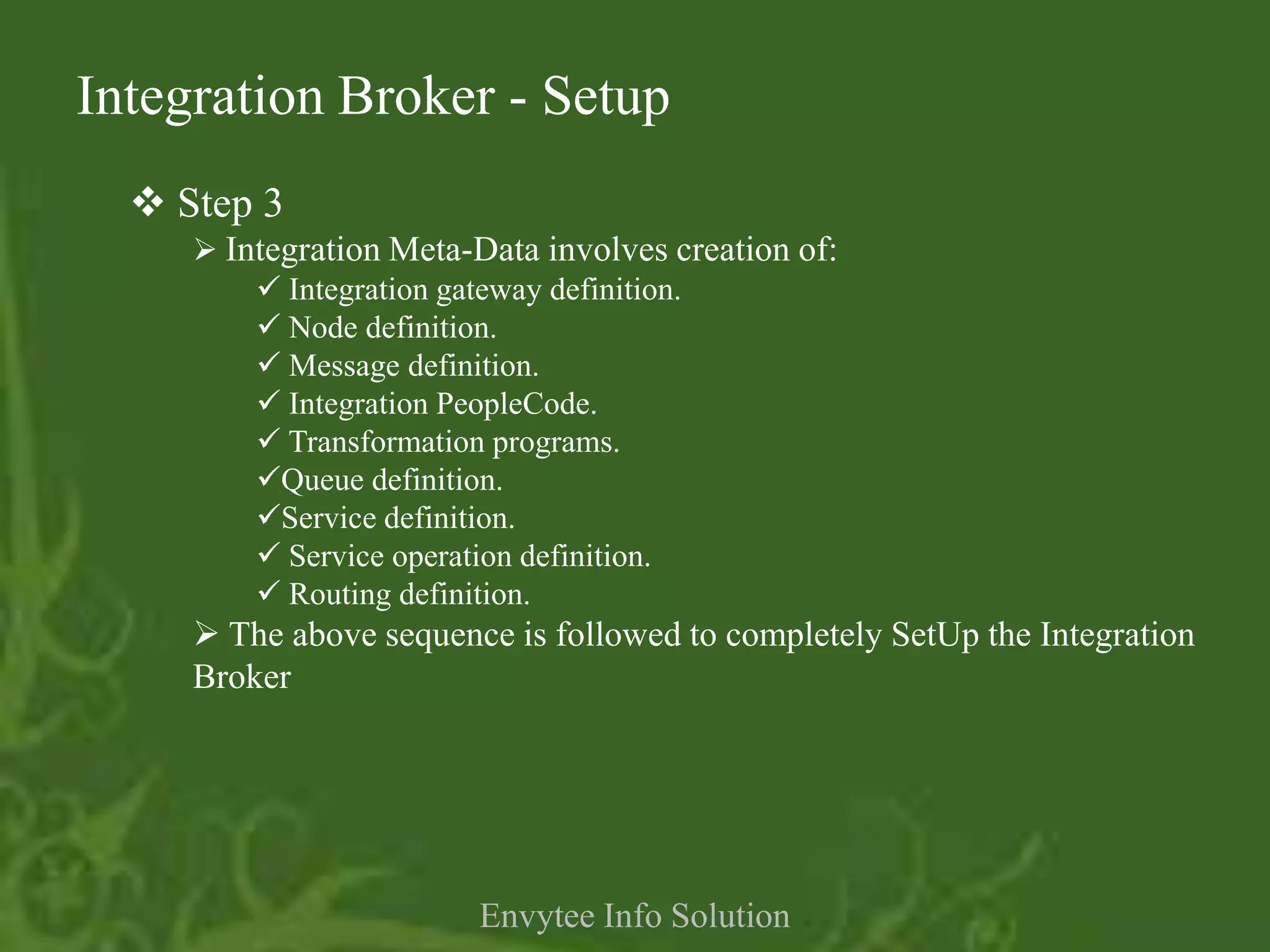 Integration Broker - Setup
   Step 3
      Integration Meta-Data involves creation of:
          Integration gateway definition.
          Node definition.
          Message definition.
          Integration PeopleCode.
          Transformation programs.
         Queue definition.
         Service definition.
          Service operation definition.
          Routing definition.
      The above sequence is followed to completely SetUp the Integration
     Broker




                        Envytee Info Solution
 
