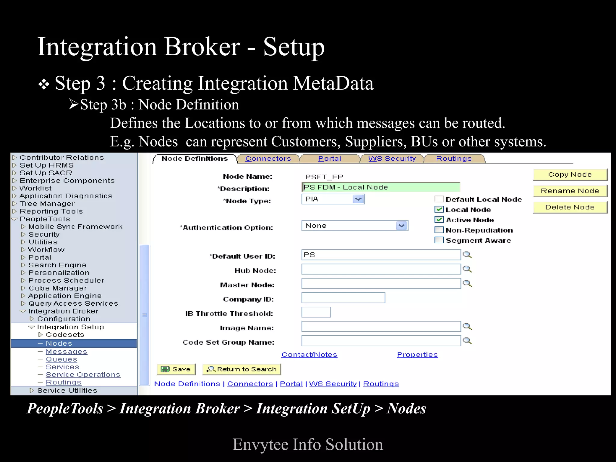 Integration Broker - Setup
  Step 3 : Creating Integration MetaData
    Step 3b : Node Definition
          Defines the Locations to or from which messages can be routed.
          E.g. Nodes can represent Customers, Suppliers, BUs or other systems.




PeopleTools > Integration Broker > Integration SetUp > Nodes

                              Envytee Info Solution
 