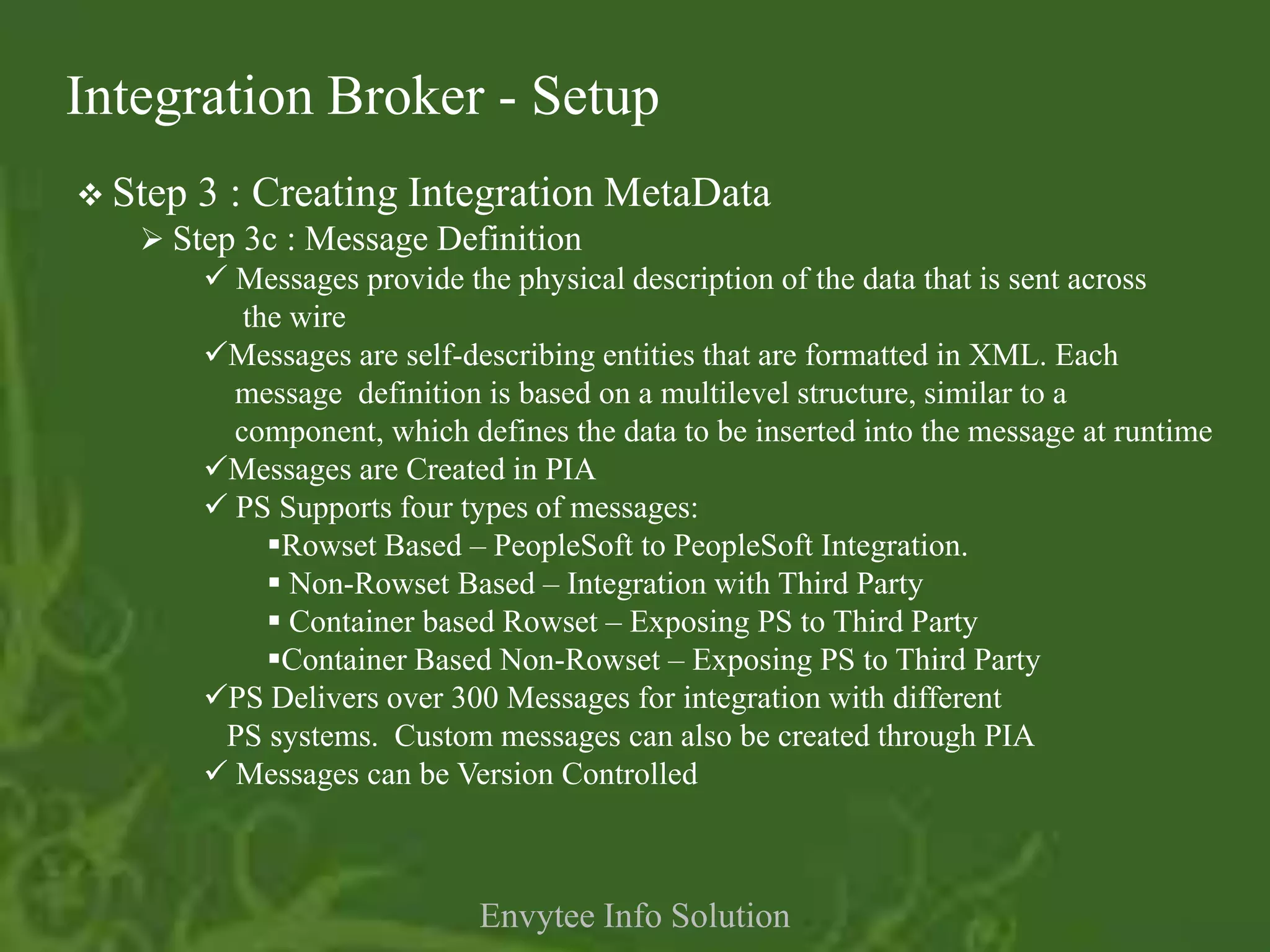 Integration Broker - Setup
 Step 3 : Creating Integration MetaData
    Step 3c : Message Definition
        Messages provide the physical description of the data that is sent across
          the wire
       Messages are self-describing entities that are formatted in XML. Each
         message definition is based on a multilevel structure, similar to a
         component, which defines the data to be inserted into the message at runtime
       Messages are Created in PIA
        PS Supports four types of messages:
            Rowset Based – PeopleSoft to PeopleSoft Integration.
             Non-Rowset Based – Integration with Third Party
             Container based Rowset – Exposing PS to Third Party
            Container Based Non-Rowset – Exposing PS to Third Party
       PS Delivers over 300 Messages for integration with different
         PS systems. Custom messages can also be created through PIA
        Messages can be Version Controlled



                              Envytee Info Solution
 