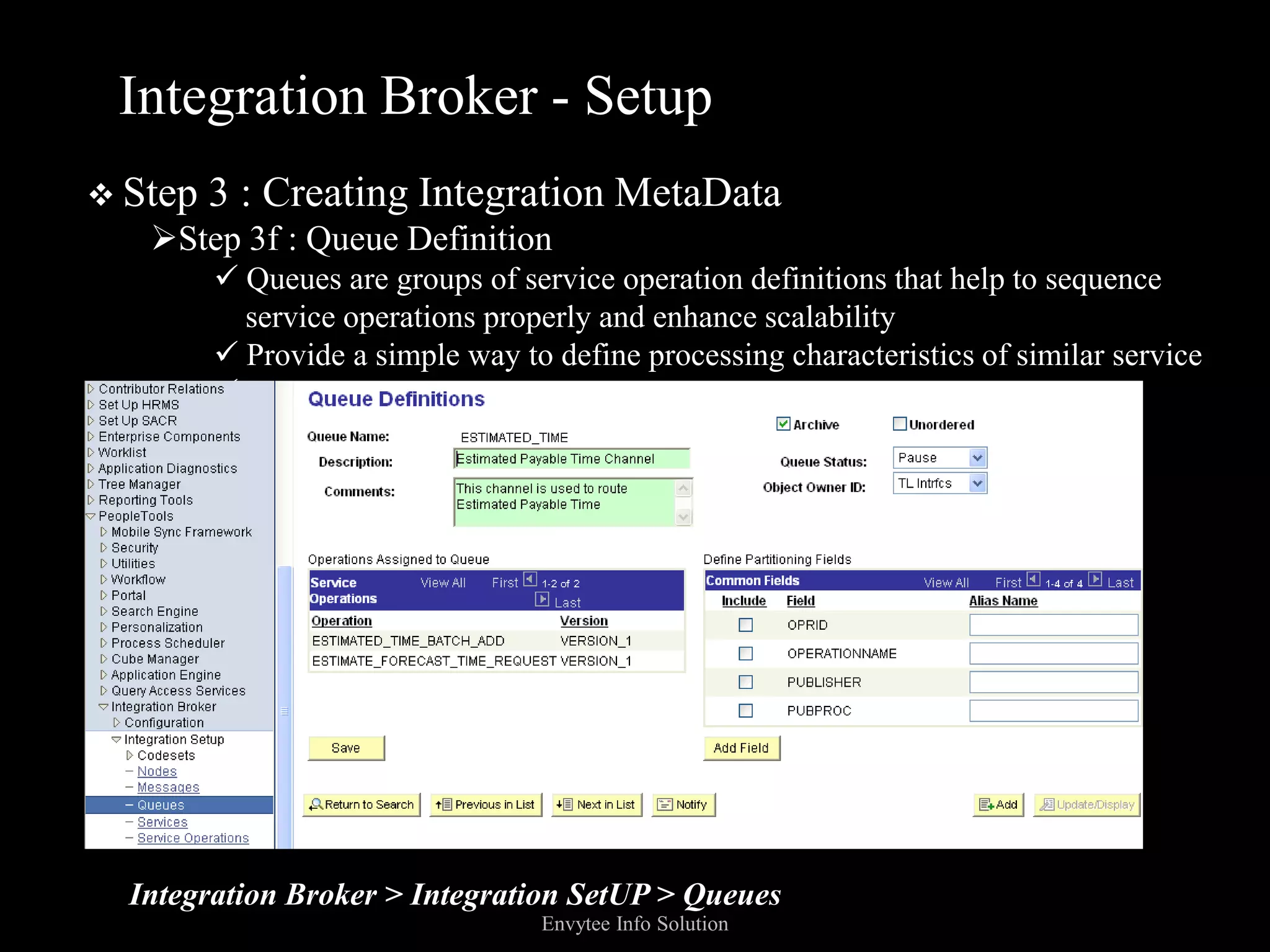 Integration Broker - Setup
 Step   3 : Creating Integration MetaData
   Step 3f : Queue Definition
          Queues are groups of service operation definitions that help to sequence
           service operations properly and enhance scalability
          Provide a simple way to define processing characteristics of similar service
         operations as a single group




  Integration Broker > Integration SetUP > Queues
                                  Envytee Info Solution
 