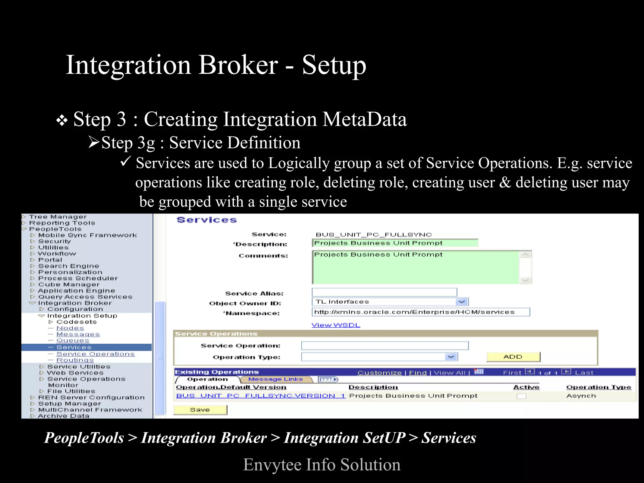 Integration Broker - Setup
  Step   3 : Creating Integration MetaData
      Step 3g : Service Definition
          Services are used to Logically group a set of Service Operations. E.g. service
           operations like creating role, deleting role, creating user & deleting user may
            be grouped with a single service
  􀀹 Services expose a service operation to external parties




PeopleTools > Integration Broker > Integration SetUP > Services
                             Envytee Info Solution
 
