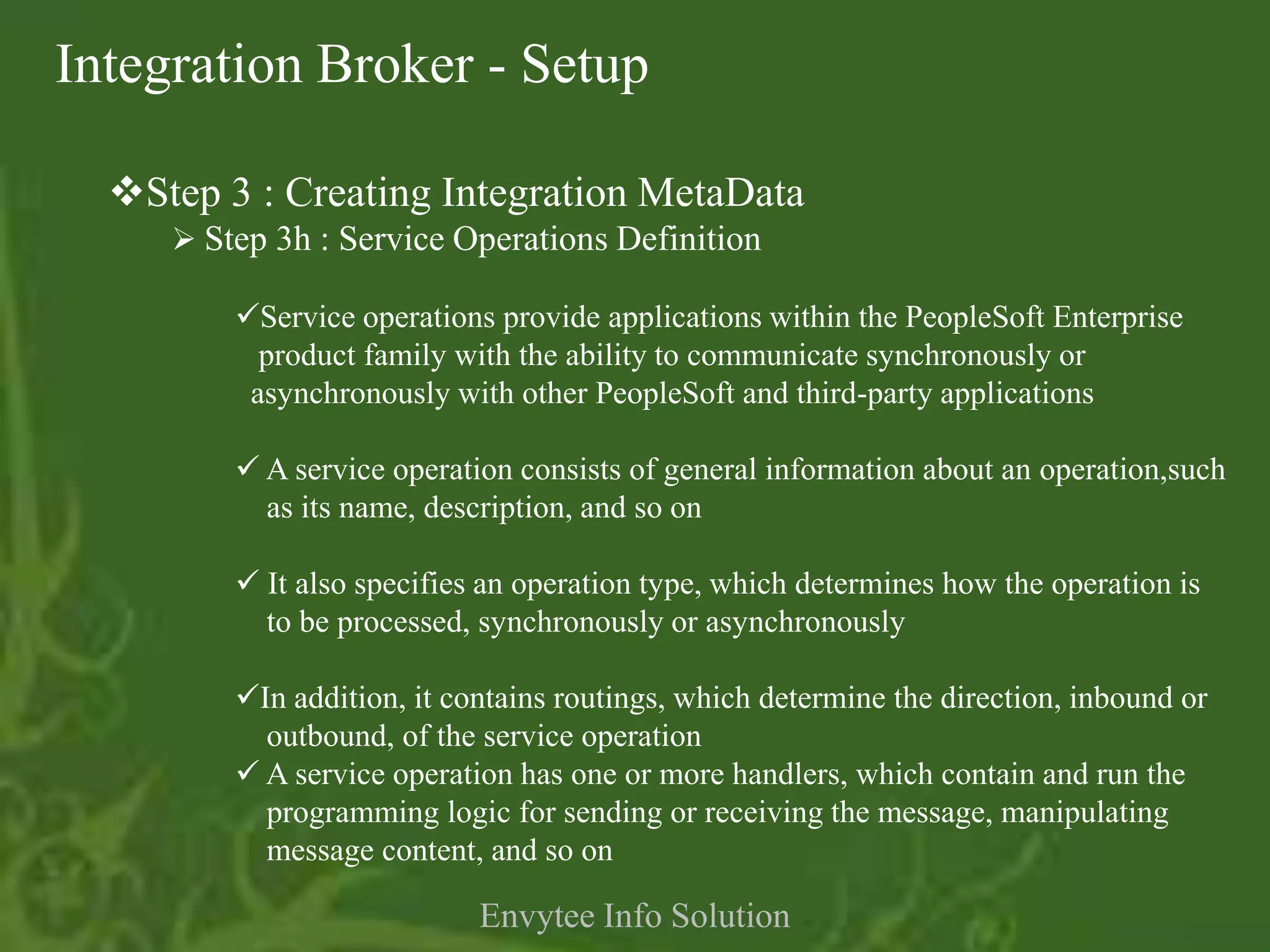Integration Broker - Setup

  Step 3 : Creating Integration MetaData
      Step 3h : Service Operations Definition

         Service operations provide applications within the PeopleSoft Enterprise
           product family with the ability to communicate synchronously or
          asynchronously with other PeopleSoft and third-party applications

          A service operation consists of general information about an operation,such
           as its name, description, and so on

          It also specifies an operation type, which determines how the operation is
           to be processed, synchronously or asynchronously

         In addition, it contains routings, which determine the direction, inbound or
           outbound, of the service operation
          A service operation has one or more handlers, which contain and run the
           programming logic for sending or receiving the message, manipulating
           message content, and so on

                            Envytee Info Solution
 