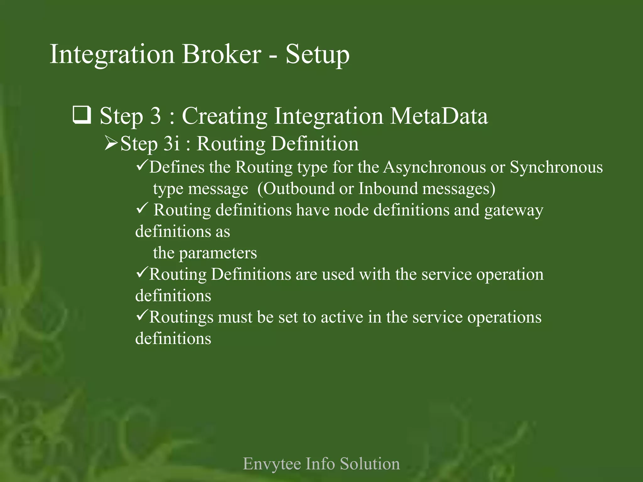 Integration Broker - Setup

  Step 3 : Creating Integration MetaData
    Step 3i : Routing Definition
       Defines the Routing type for the Asynchronous or Synchronous
         type message (Outbound or Inbound messages)
        Routing definitions have node definitions and gateway
       definitions as
         the parameters
       Routing Definitions are used with the service operation
       definitions
       Routings must be set to active in the service operations
       definitions




                     Envytee Info Solution
 