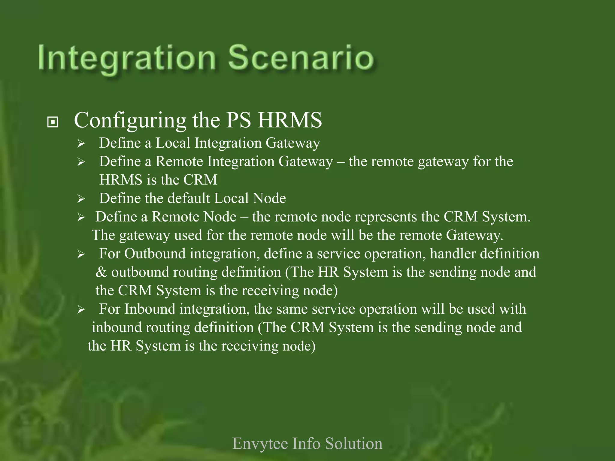    Configuring the PS HRMS
       Define a Local Integration Gateway
     Define a Remote Integration Gateway – the remote gateway for the
        HRMS is the CRM
     Define the default Local Node
     Define a Remote Node – the remote node represents the CRM System.
      The gateway used for the remote node will be the remote Gateway.
     For Outbound integration, define a service operation, handler definition
       & outbound routing definition (The HR System is the sending node and
       the CRM System is the receiving node)
     For Inbound integration, the same service operation will be used with
      inbound routing definition (The CRM System is the sending node and
     the HR System is the receiving node)




                            Envytee Info Solution
 