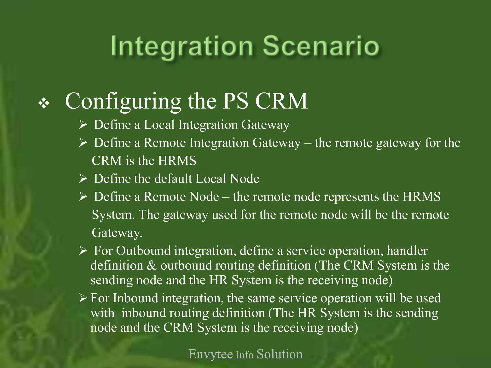    Configuring the PS CRM
      Define a Local Integration Gateway
      Define a Remote Integration Gateway – the remote gateway for the
       CRM is the HRMS
      Define the default Local Node
      Define a Remote Node – the remote node represents the HRMS
       System. The gateway used for the remote node will be the remote
       Gateway.
      For Outbound integration, define a service operation, handler
       definition & outbound routing definition (The CRM System is the
       sending node and the HR System is the receiving node)
      For Inbound integration, the same service operation will be used
       with inbound routing definition (The HR System is the sending
       node and the CRM System is the receiving node)
                        Envytee Info Solution
 
