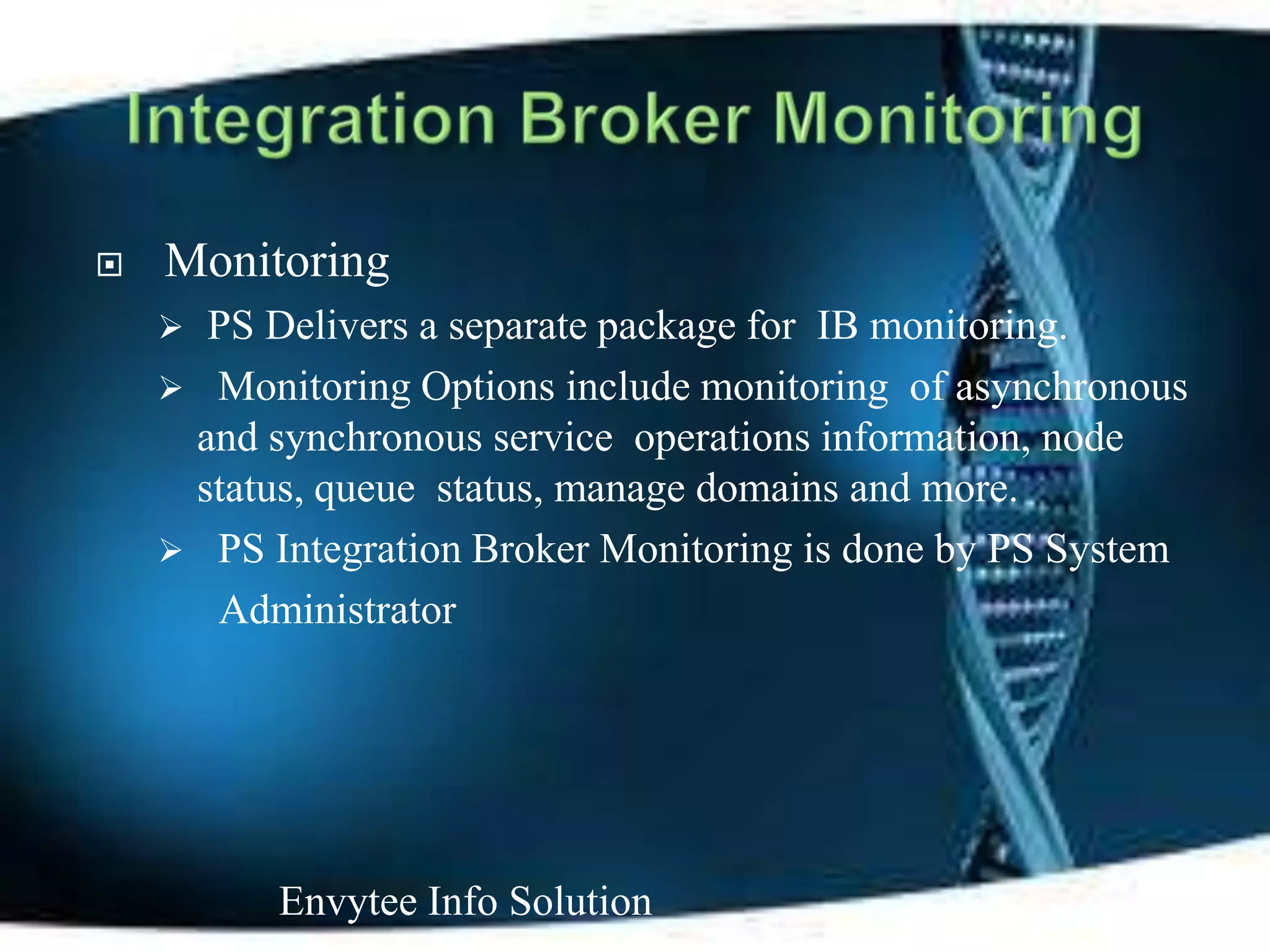    Monitoring
     PS Delivers a separate package for IB monitoring.
     Monitoring Options include monitoring of asynchronous
     and synchronous service operations information, node
     status, queue status, manage domains and more.
     PS Integration Broker Monitoring is done by PS System
      Administrator




          Envytee Info Solution
 