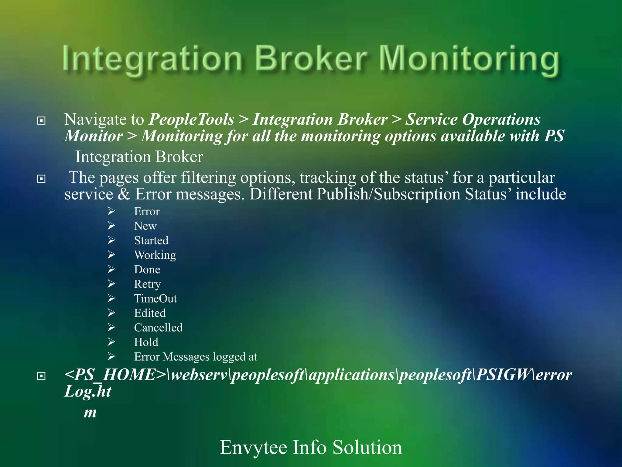    Navigate to PeopleTools > Integration Broker > Service Operations
    Monitor > Monitoring for all the monitoring options available with PS
      Integration Broker
    The pages offer filtering options, tracking of the status’ for a particular
    service & Error messages. Different Publish/Subscription Status’ include
             Error
             New
             Started
             Working
             Done
             Retry
             TimeOut
             Edited
             Cancelled
             Hold
             Error Messages logged at
   <PS_HOME>webservpeoplesoftapplicationspeoplesoftPSIGWerror
    Log.ht
      m

                              Envytee Info Solution
 
