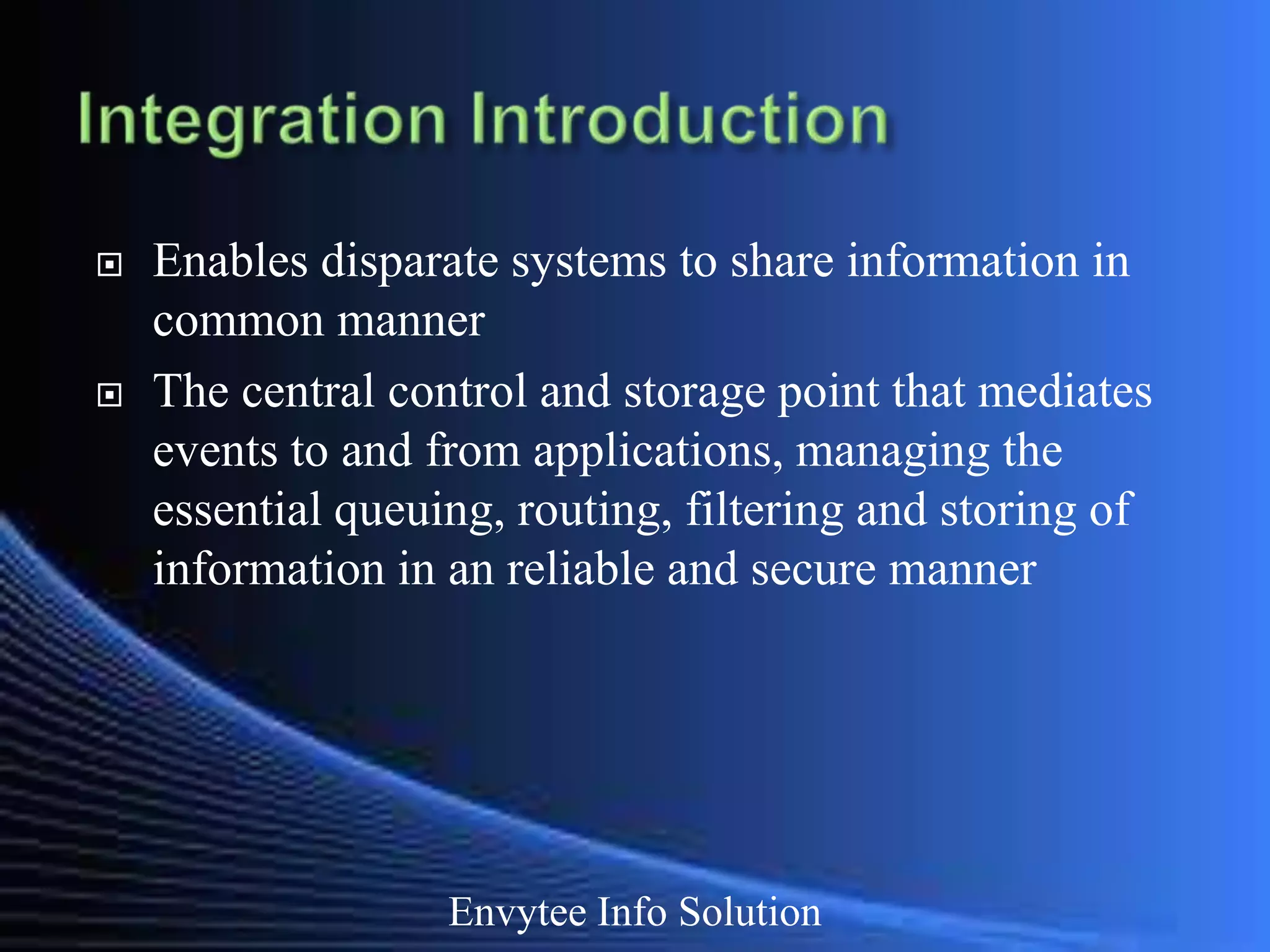    Enables disparate systems to share information in
    common manner
   The central control and storage point that mediates
    events to and from applications, managing the
    essential queuing, routing, filtering and storing of
    information in an reliable and secure manner




                   Envytee Info Solution
 