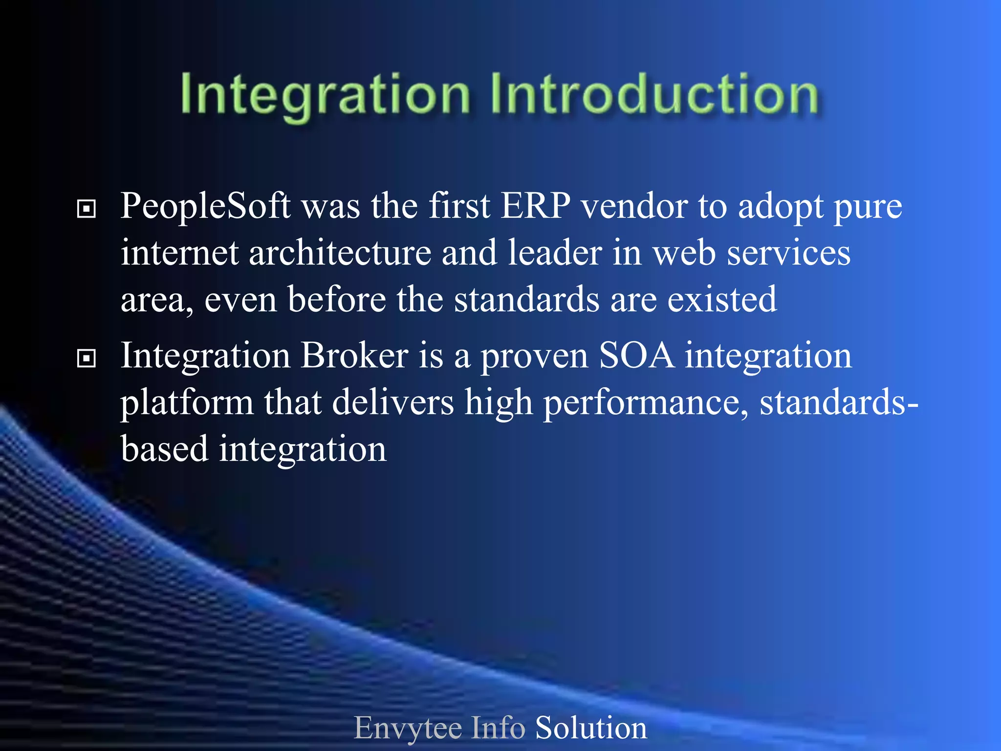    PeopleSoft was the first ERP vendor to adopt pure
    internet architecture and leader in web services
    area, even before the standards are existed
   Integration Broker is a proven SOA integration
    platform that delivers high performance, standards-
    based integration




                  Envytee Info Solution
 