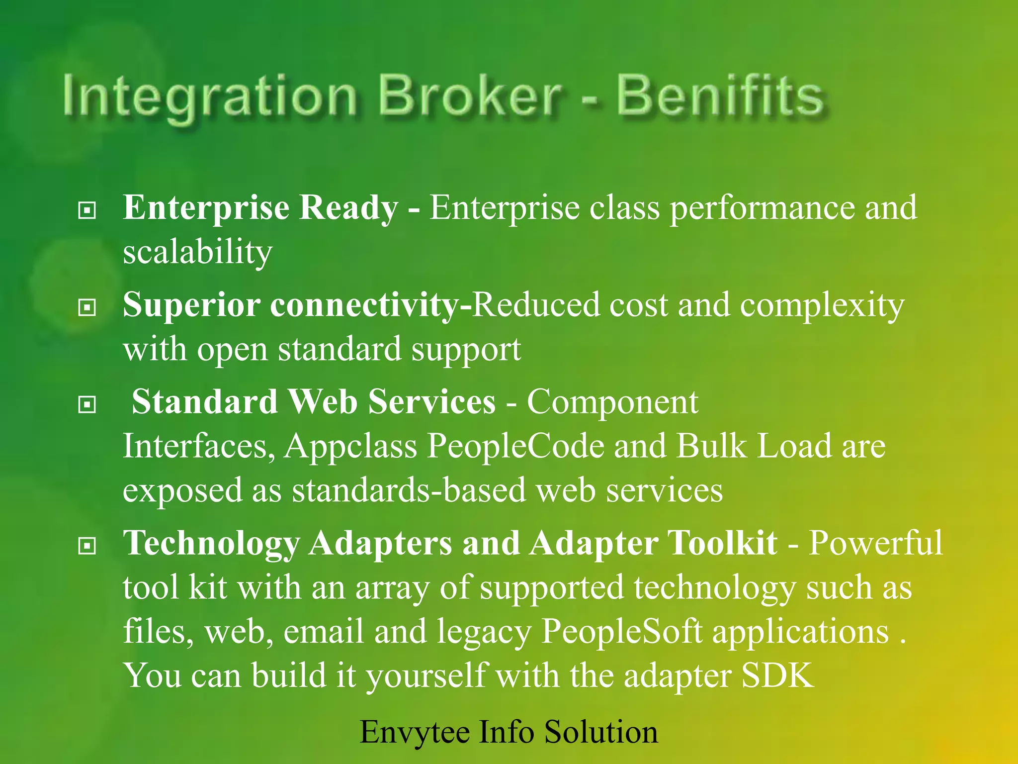    Enterprise Ready - Enterprise class performance and
    scalability
   Superior connectivity-Reduced cost and complexity
    with open standard support
    Standard Web Services - Component
    Interfaces, Appclass PeopleCode and Bulk Load are
    exposed as standards-based web services
   Technology Adapters and Adapter Toolkit - Powerful
    tool kit with an array of supported technology such as
    files, web, email and legacy PeopleSoft applications .
    You can build it yourself with the adapter SDK
                   Envytee Info Solution
 